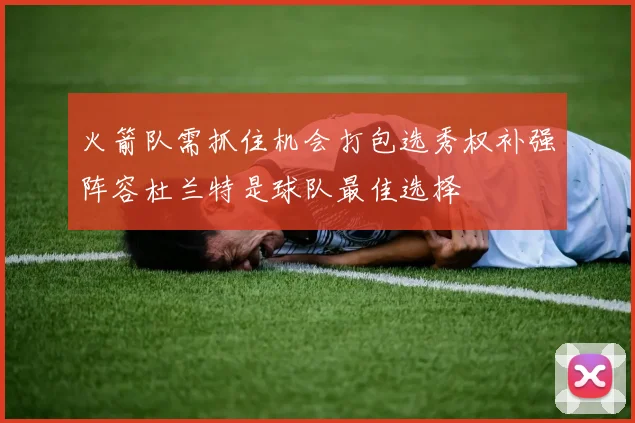 火箭队需抓住机会打包选秀权补强阵容杜兰特是球队最佳选择