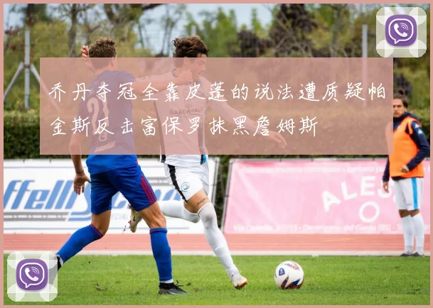 乔丹夺冠全靠皮蓬的说法遭质疑帕金斯反击富保罗抹黑詹姆斯