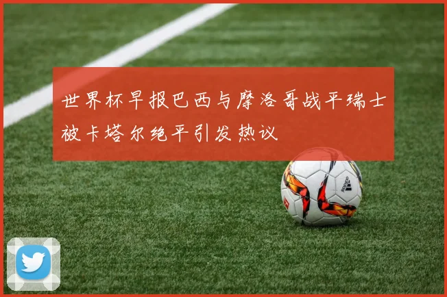 世界杯早报巴西与摩洛哥战平瑞士被卡塔尔绝平引发热议