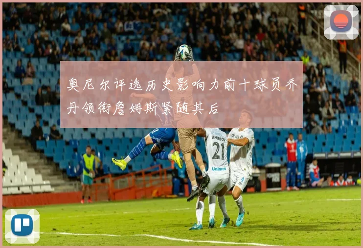 奥尼尔评选历史影响力前十球员乔丹领衔詹姆斯紧随其后