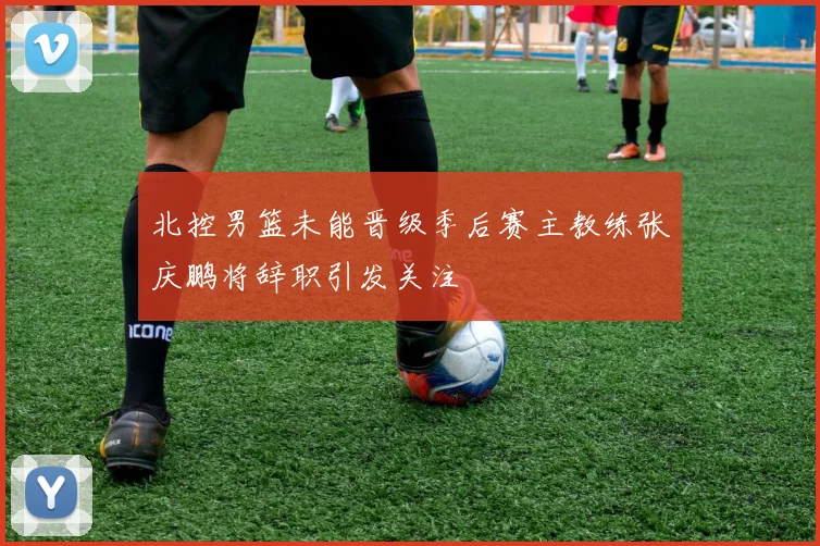 北控男篮未能晋级季后赛主教练张庆鹏将辞职引发关注