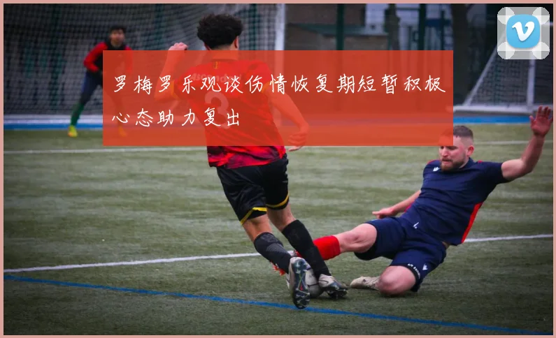 罗梅罗乐观谈伤情恢复期短暂积极心态助力复出