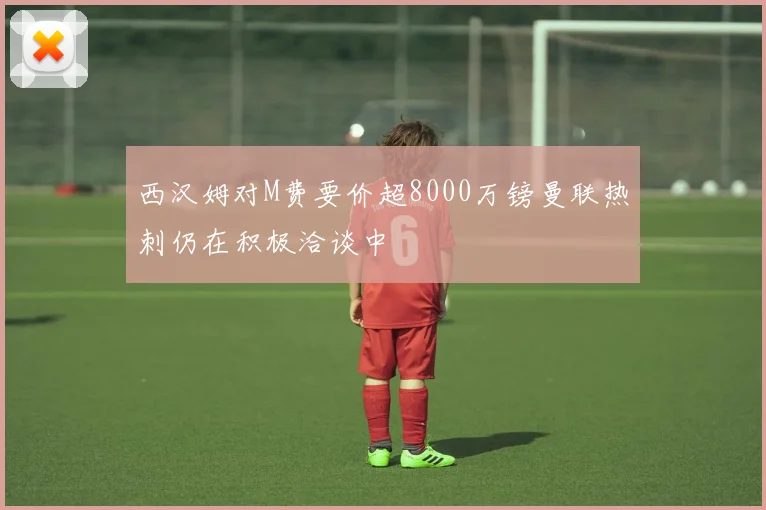 西汉姆对M费要价超8000万镑曼联热刺仍在积极洽谈中