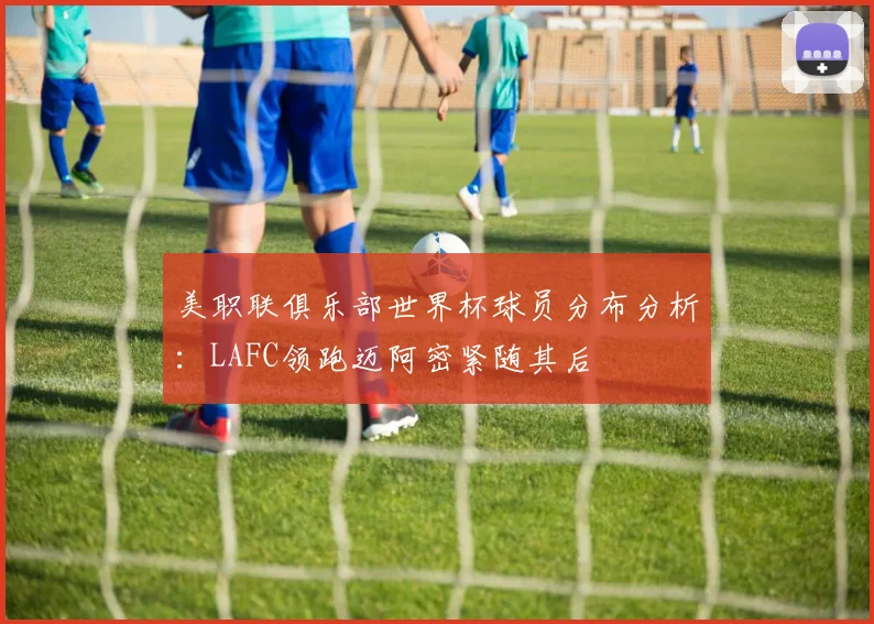 美职联俱乐部世界杯球员分布分析：LAFC领跑迈阿密紧随其后