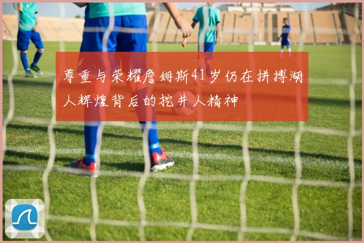 尊重与荣耀詹姆斯41岁仍在拼搏湖人辉煌背后的挖井人精神