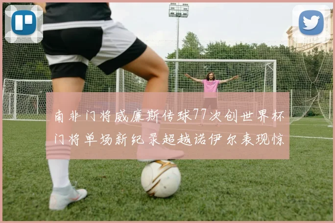 南非门将威廉斯传球77次创世界杯门将单场新纪录超越诺伊尔表现惊艳