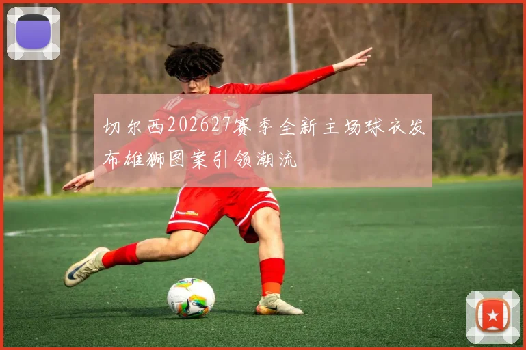 切尔西202627赛季全新主场球衣发布雄狮图案引领潮流