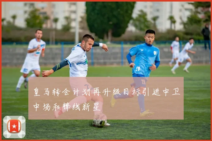 皇马转会计划再升级目标引进中卫中场和锋线新星