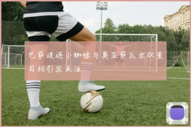 巴萨追逐小蜘蛛与奥亚萨瓦尔双重目标引发关注